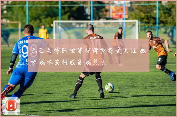 巴西足球队世界杯阵型备受关注 教练战术安排成备战焦点