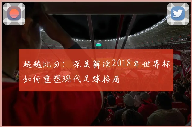 超越比分：深度解读2018年世界杯如何重塑现代足球格局