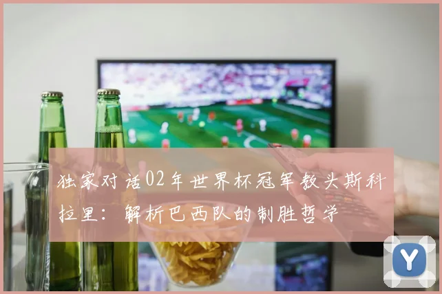 独家对话02年世界杯冠军教头斯科拉里：解析巴西队的制胜哲学