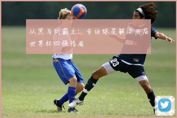 从黑马到霸主：专访球星解读历届世界杯四强格局